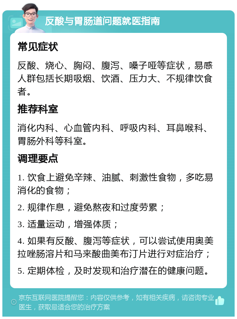 反酸与胃肠道问题就医指南 常见症状 反酸、烧心、胸闷、腹泻、嗓子哑等症状，易感人群包括长期吸烟、饮酒、压力大、不规律饮食者。 推荐科室 消化内科、心血管内科、呼吸内科、耳鼻喉科、胃肠外科等科室。 调理要点 1. 饮食上避免辛辣、油腻、刺激性食物，多吃易消化的食物； 2. 规律作息，避免熬夜和过度劳累； 3. 适量运动，增强体质； 4. 如果有反酸、腹泻等症状，可以尝试使用奥美拉唑肠溶片和马来酸曲美布汀片进行对症治疗； 5. 定期体检，及时发现和治疗潜在的健康问题。