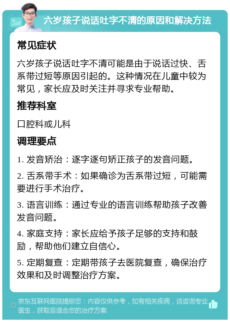 六岁孩子说话吐字不清的原因和解决方法 常见症状 六岁孩子说话吐字不清可能是由于说话过快、舌系带过短等原因引起的。这种情况在儿童中较为常见，家长应及时关注并寻求专业帮助。 推荐科室 口腔科或儿科 调理要点 1. 发音矫治：逐字逐句矫正孩子的发音问题。 2. 舌系带手术：如果确诊为舌系带过短，可能需要进行手术治疗。 3. 语言训练：通过专业的语言训练帮助孩子改善发音问题。 4. 家庭支持：家长应给予孩子足够的支持和鼓励，帮助他们建立自信心。 5. 定期复查：定期带孩子去医院复查，确保治疗效果和及时调整治疗方案。