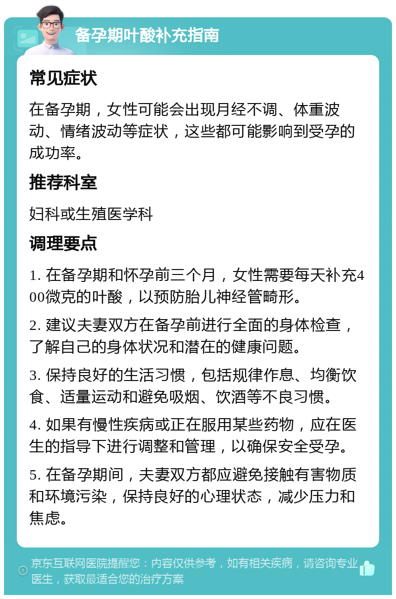 备孕期叶酸补充指南 常见症状 在备孕期，女性可能会出现月经不调、体重波动、情绪波动等症状，这些都可能影响到受孕的成功率。 推荐科室 妇科或生殖医学科 调理要点 1. 在备孕期和怀孕前三个月，女性需要每天补充400微克的叶酸，以预防胎儿神经管畸形。 2. 建议夫妻双方在备孕前进行全面的身体检查，了解自己的身体状况和潜在的健康问题。 3. 保持良好的生活习惯，包括规律作息、均衡饮食、适量运动和避免吸烟、饮酒等不良习惯。 4. 如果有慢性疾病或正在服用某些药物，应在医生的指导下进行调整和管理，以确保安全受孕。 5. 在备孕期间，夫妻双方都应避免接触有害物质和环境污染，保持良好的心理状态，减少压力和焦虑。