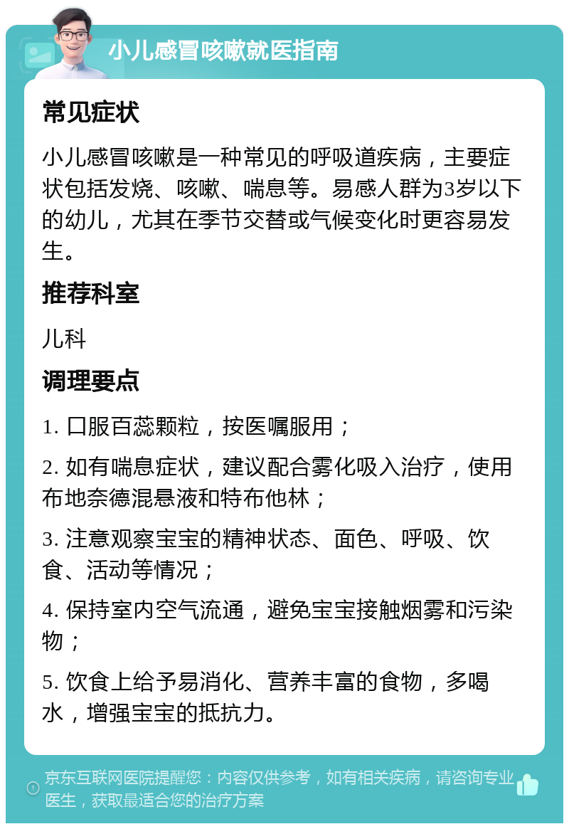 小儿感冒咳嗽就医指南 常见症状 小儿感冒咳嗽是一种常见的呼吸道疾病，主要症状包括发烧、咳嗽、喘息等。易感人群为3岁以下的幼儿，尤其在季节交替或气候变化时更容易发生。 推荐科室 儿科 调理要点 1. 口服百蕊颗粒，按医嘱服用； 2. 如有喘息症状，建议配合雾化吸入治疗，使用布地奈德混悬液和特布他林； 3. 注意观察宝宝的精神状态、面色、呼吸、饮食、活动等情况； 4. 保持室内空气流通，避免宝宝接触烟雾和污染物； 5. 饮食上给予易消化、营养丰富的食物，多喝水，增强宝宝的抵抗力。