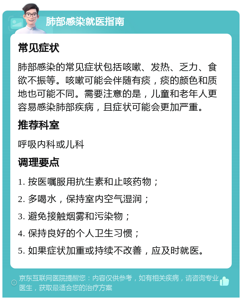 肺部感染就医指南 常见症状 肺部感染的常见症状包括咳嗽、发热、乏力、食欲不振等。咳嗽可能会伴随有痰，痰的颜色和质地也可能不同。需要注意的是，儿童和老年人更容易感染肺部疾病，且症状可能会更加严重。 推荐科室 呼吸内科或儿科 调理要点 1. 按医嘱服用抗生素和止咳药物； 2. 多喝水，保持室内空气湿润； 3. 避免接触烟雾和污染物； 4. 保持良好的个人卫生习惯； 5. 如果症状加重或持续不改善，应及时就医。