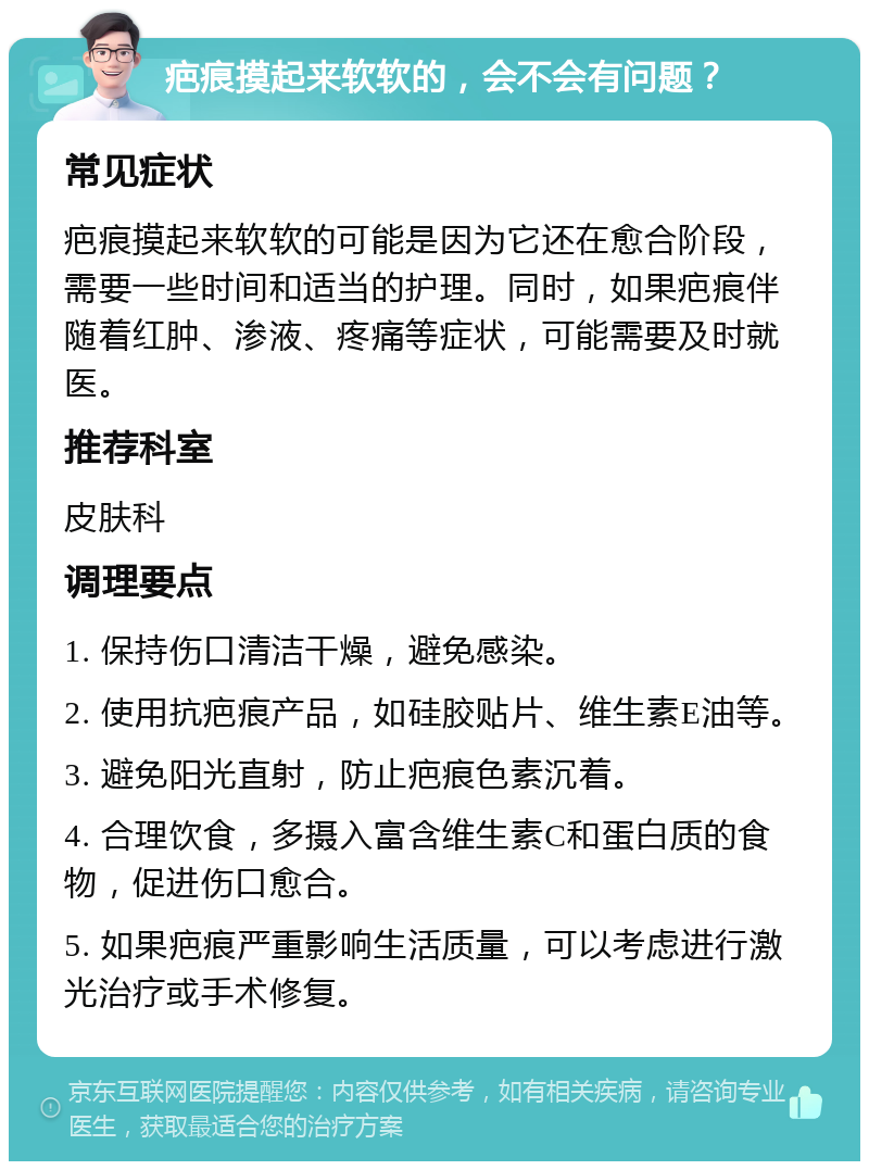 疤痕摸起来软软的，会不会有问题？ 常见症状 疤痕摸起来软软的可能是因为它还在愈合阶段，需要一些时间和适当的护理。同时，如果疤痕伴随着红肿、渗液、疼痛等症状，可能需要及时就医。 推荐科室 皮肤科 调理要点 1. 保持伤口清洁干燥，避免感染。 2. 使用抗疤痕产品，如硅胶贴片、维生素E油等。 3. 避免阳光直射，防止疤痕色素沉着。 4. 合理饮食，多摄入富含维生素C和蛋白质的食物，促进伤口愈合。 5. 如果疤痕严重影响生活质量，可以考虑进行激光治疗或手术修复。