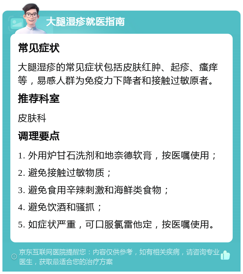 大腿湿疹就医指南 常见症状 大腿湿疹的常见症状包括皮肤红肿、起疹、瘙痒等，易感人群为免疫力下降者和接触过敏原者。 推荐科室 皮肤科 调理要点 1. 外用炉甘石洗剂和地奈德软膏，按医嘱使用； 2. 避免接触过敏物质； 3. 避免食用辛辣刺激和海鲜类食物； 4. 避免饮酒和骚抓； 5. 如症状严重，可口服氯雷他定，按医嘱使用。