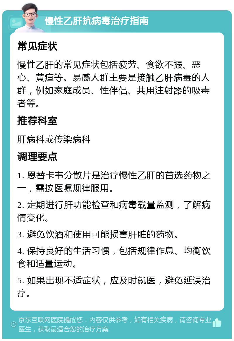 慢性乙肝抗病毒治疗指南 常见症状 慢性乙肝的常见症状包括疲劳、食欲不振、恶心、黄疸等。易感人群主要是接触乙肝病毒的人群，例如家庭成员、性伴侣、共用注射器的吸毒者等。 推荐科室 肝病科或传染病科 调理要点 1. 恩替卡韦分散片是治疗慢性乙肝的首选药物之一，需按医嘱规律服用。 2. 定期进行肝功能检查和病毒载量监测，了解病情变化。 3. 避免饮酒和使用可能损害肝脏的药物。 4. 保持良好的生活习惯，包括规律作息、均衡饮食和适量运动。 5. 如果出现不适症状，应及时就医，避免延误治疗。