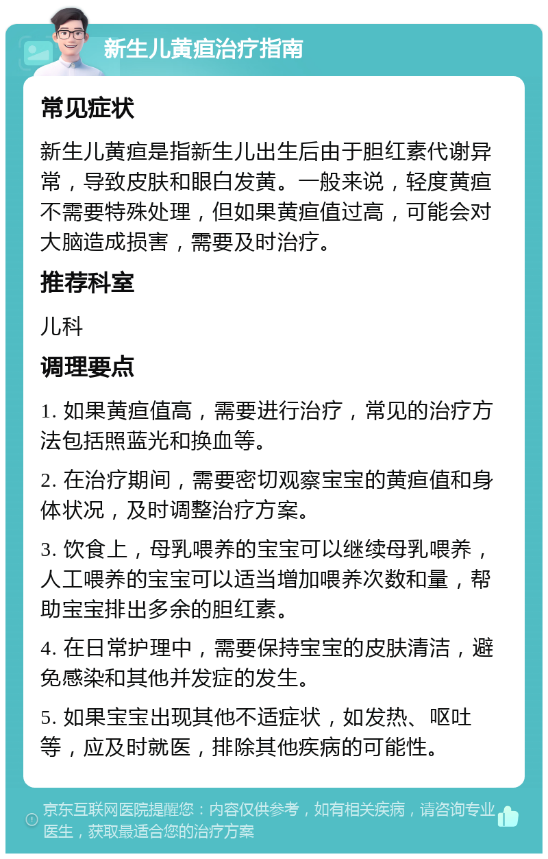 新生儿黄疸治疗指南 常见症状 新生儿黄疸是指新生儿出生后由于胆红素代谢异常，导致皮肤和眼白发黄。一般来说，轻度黄疸不需要特殊处理，但如果黄疸值过高，可能会对大脑造成损害，需要及时治疗。 推荐科室 儿科 调理要点 1. 如果黄疸值高，需要进行治疗，常见的治疗方法包括照蓝光和换血等。 2. 在治疗期间，需要密切观察宝宝的黄疸值和身体状况，及时调整治疗方案。 3. 饮食上，母乳喂养的宝宝可以继续母乳喂养，人工喂养的宝宝可以适当增加喂养次数和量，帮助宝宝排出多余的胆红素。 4. 在日常护理中，需要保持宝宝的皮肤清洁，避免感染和其他并发症的发生。 5. 如果宝宝出现其他不适症状，如发热、呕吐等，应及时就医，排除其他疾病的可能性。