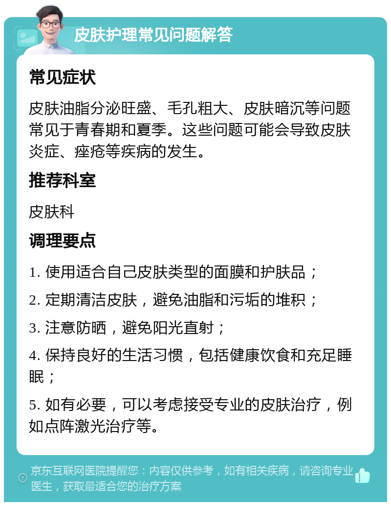 皮肤护理常见问题解答 常见症状 皮肤油脂分泌旺盛、毛孔粗大、皮肤暗沉等问题常见于青春期和夏季。这些问题可能会导致皮肤炎症、痤疮等疾病的发生。 推荐科室 皮肤科 调理要点 1. 使用适合自己皮肤类型的面膜和护肤品； 2. 定期清洁皮肤，避免油脂和污垢的堆积； 3. 注意防晒，避免阳光直射； 4. 保持良好的生活习惯，包括健康饮食和充足睡眠； 5. 如有必要，可以考虑接受专业的皮肤治疗，例如点阵激光治疗等。