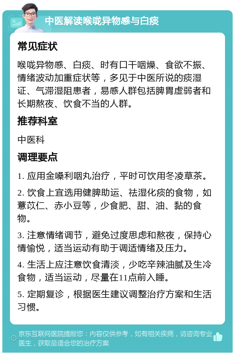 中医解读喉咙异物感与白痰 常见症状 喉咙异物感、白痰、时有口干咽燥、食欲不振、情绪波动加重症状等，多见于中医所说的痰湿证、气滞湿阻患者，易感人群包括脾胃虚弱者和长期熬夜、饮食不当的人群。 推荐科室 中医科 调理要点 1. 应用金嗓利咽丸治疗，平时可饮用冬凌草茶。 2. 饮食上宜选用健脾助运、祛湿化痰的食物，如薏苡仁、赤小豆等，少食肥、甜、油、黏的食物。 3. 注意情绪调节，避免过度思虑和熬夜，保持心情愉悦，适当运动有助于调适情绪及压力。 4. 生活上应注意饮食清淡，少吃辛辣油腻及生冷食物，适当运动，尽量在11点前入睡。 5. 定期复诊，根据医生建议调整治疗方案和生活习惯。