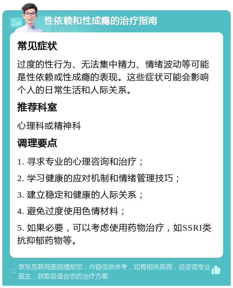 性依赖和性成瘾的治疗指南 常见症状 过度的性行为、无法集中精力、情绪波动等可能是性依赖或性成瘾的表现。这些症状可能会影响个人的日常生活和人际关系。 推荐科室 心理科或精神科 调理要点 1. 寻求专业的心理咨询和治疗； 2. 学习健康的应对机制和情绪管理技巧； 3. 建立稳定和健康的人际关系； 4. 避免过度使用色情材料； 5. 如果必要，可以考虑使用药物治疗，如SSRI类抗抑郁药物等。