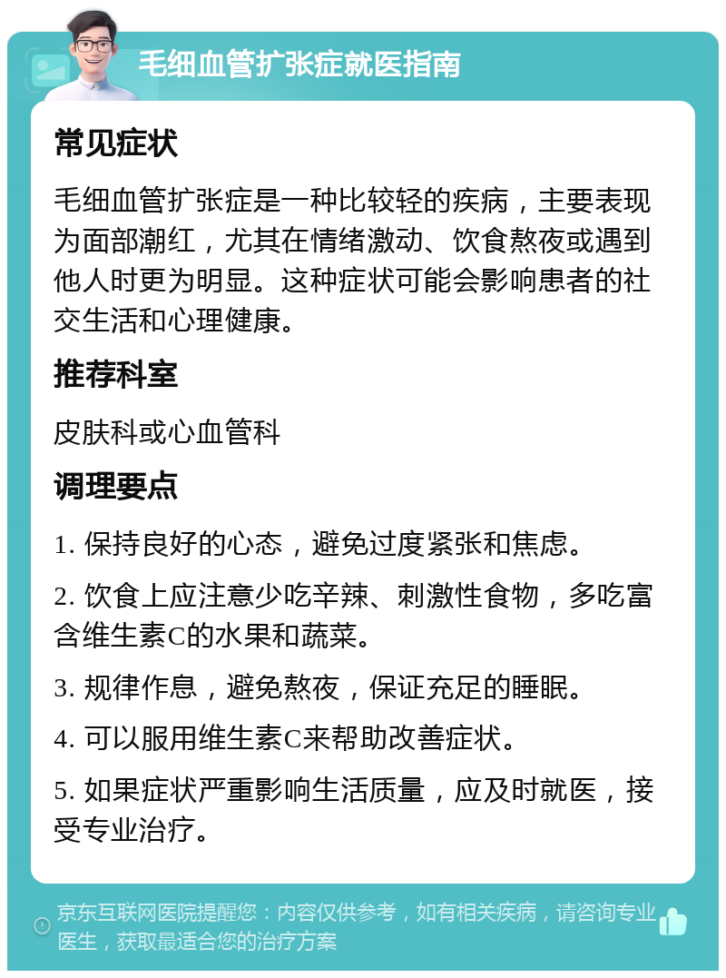 毛细血管扩张症就医指南 常见症状 毛细血管扩张症是一种比较轻的疾病，主要表现为面部潮红，尤其在情绪激动、饮食熬夜或遇到他人时更为明显。这种症状可能会影响患者的社交生活和心理健康。 推荐科室 皮肤科或心血管科 调理要点 1. 保持良好的心态，避免过度紧张和焦虑。 2. 饮食上应注意少吃辛辣、刺激性食物，多吃富含维生素C的水果和蔬菜。 3. 规律作息，避免熬夜，保证充足的睡眠。 4. 可以服用维生素C来帮助改善症状。 5. 如果症状严重影响生活质量，应及时就医，接受专业治疗。