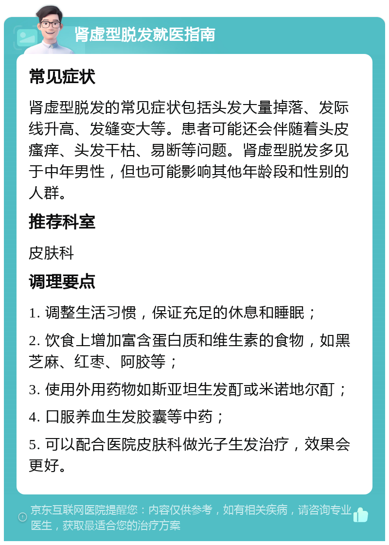 肾虚型脱发就医指南 常见症状 肾虚型脱发的常见症状包括头发大量掉落、发际线升高、发缝变大等。患者可能还会伴随着头皮瘙痒、头发干枯、易断等问题。肾虚型脱发多见于中年男性，但也可能影响其他年龄段和性别的人群。 推荐科室 皮肤科 调理要点 1. 调整生活习惯，保证充足的休息和睡眠； 2. 饮食上增加富含蛋白质和维生素的食物，如黑芝麻、红枣、阿胶等； 3. 使用外用药物如斯亚坦生发酊或米诺地尔酊； 4. 口服养血生发胶囊等中药； 5. 可以配合医院皮肤科做光子生发治疗，效果会更好。