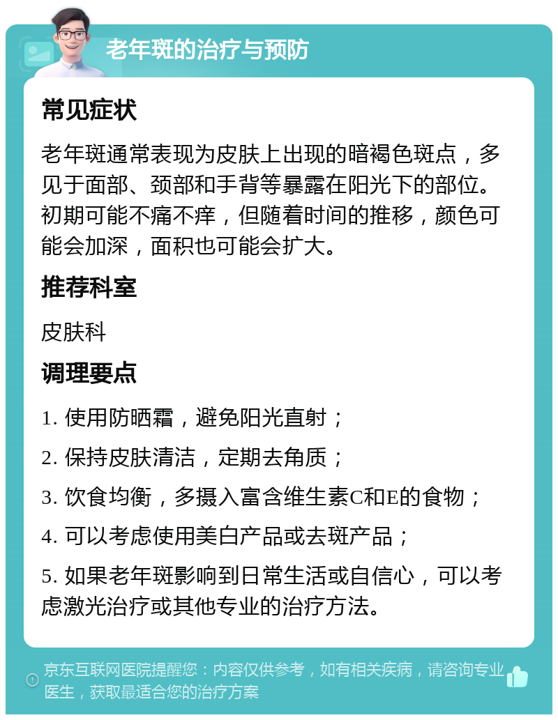 老年斑的治疗与预防 常见症状 老年斑通常表现为皮肤上出现的暗褐色斑点，多见于面部、颈部和手背等暴露在阳光下的部位。初期可能不痛不痒，但随着时间的推移，颜色可能会加深，面积也可能会扩大。 推荐科室 皮肤科 调理要点 1. 使用防晒霜，避免阳光直射； 2. 保持皮肤清洁，定期去角质； 3. 饮食均衡，多摄入富含维生素C和E的食物； 4. 可以考虑使用美白产品或去斑产品； 5. 如果老年斑影响到日常生活或自信心，可以考虑激光治疗或其他专业的治疗方法。