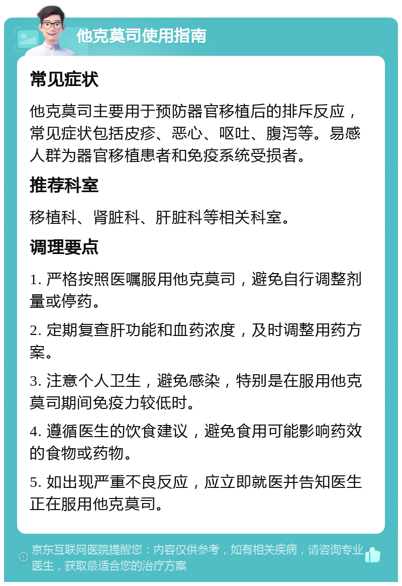 他克莫司使用指南 常见症状 他克莫司主要用于预防器官移植后的排斥反应，常见症状包括皮疹、恶心、呕吐、腹泻等。易感人群为器官移植患者和免疫系统受损者。 推荐科室 移植科、肾脏科、肝脏科等相关科室。 调理要点 1. 严格按照医嘱服用他克莫司，避免自行调整剂量或停药。 2. 定期复查肝功能和血药浓度，及时调整用药方案。 3. 注意个人卫生，避免感染，特别是在服用他克莫司期间免疫力较低时。 4. 遵循医生的饮食建议，避免食用可能影响药效的食物或药物。 5. 如出现严重不良反应，应立即就医并告知医生正在服用他克莫司。