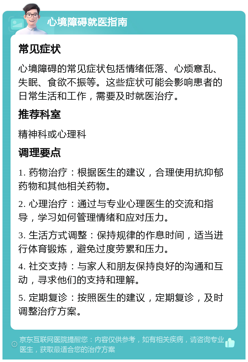 心境障碍就医指南 常见症状 心境障碍的常见症状包括情绪低落、心烦意乱、失眠、食欲不振等。这些症状可能会影响患者的日常生活和工作，需要及时就医治疗。 推荐科室 精神科或心理科 调理要点 1. 药物治疗：根据医生的建议，合理使用抗抑郁药物和其他相关药物。 2. 心理治疗：通过与专业心理医生的交流和指导，学习如何管理情绪和应对压力。 3. 生活方式调整：保持规律的作息时间，适当进行体育锻炼，避免过度劳累和压力。 4. 社交支持：与家人和朋友保持良好的沟通和互动，寻求他们的支持和理解。 5. 定期复诊：按照医生的建议，定期复诊，及时调整治疗方案。