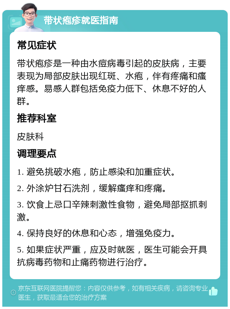 带状疱疹就医指南 常见症状 带状疱疹是一种由水痘病毒引起的皮肤病，主要表现为局部皮肤出现红斑、水疱，伴有疼痛和瘙痒感。易感人群包括免疫力低下、休息不好的人群。 推荐科室 皮肤科 调理要点 1. 避免挑破水疱，防止感染和加重症状。 2. 外涂炉甘石洗剂，缓解瘙痒和疼痛。 3. 饮食上忌口辛辣刺激性食物，避免局部抠抓刺激。 4. 保持良好的休息和心态，增强免疫力。 5. 如果症状严重，应及时就医，医生可能会开具抗病毒药物和止痛药物进行治疗。