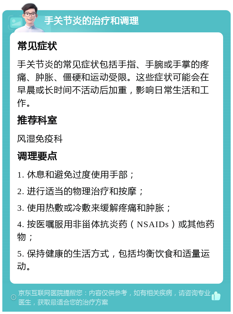 手关节炎的治疗和调理 常见症状 手关节炎的常见症状包括手指、手腕或手掌的疼痛、肿胀、僵硬和运动受限。这些症状可能会在早晨或长时间不活动后加重，影响日常生活和工作。 推荐科室 风湿免疫科 调理要点 1. 休息和避免过度使用手部； 2. 进行适当的物理治疗和按摩； 3. 使用热敷或冷敷来缓解疼痛和肿胀； 4. 按医嘱服用非甾体抗炎药（NSAIDs）或其他药物； 5. 保持健康的生活方式，包括均衡饮食和适量运动。