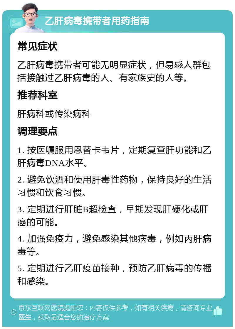 乙肝病毒携带者用药指南 常见症状 乙肝病毒携带者可能无明显症状，但易感人群包括接触过乙肝病毒的人、有家族史的人等。 推荐科室 肝病科或传染病科 调理要点 1. 按医嘱服用恩替卡韦片，定期复查肝功能和乙肝病毒DNA水平。 2. 避免饮酒和使用肝毒性药物，保持良好的生活习惯和饮食习惯。 3. 定期进行肝脏B超检查，早期发现肝硬化或肝癌的可能。 4. 加强免疫力，避免感染其他病毒，例如丙肝病毒等。 5. 定期进行乙肝疫苗接种，预防乙肝病毒的传播和感染。