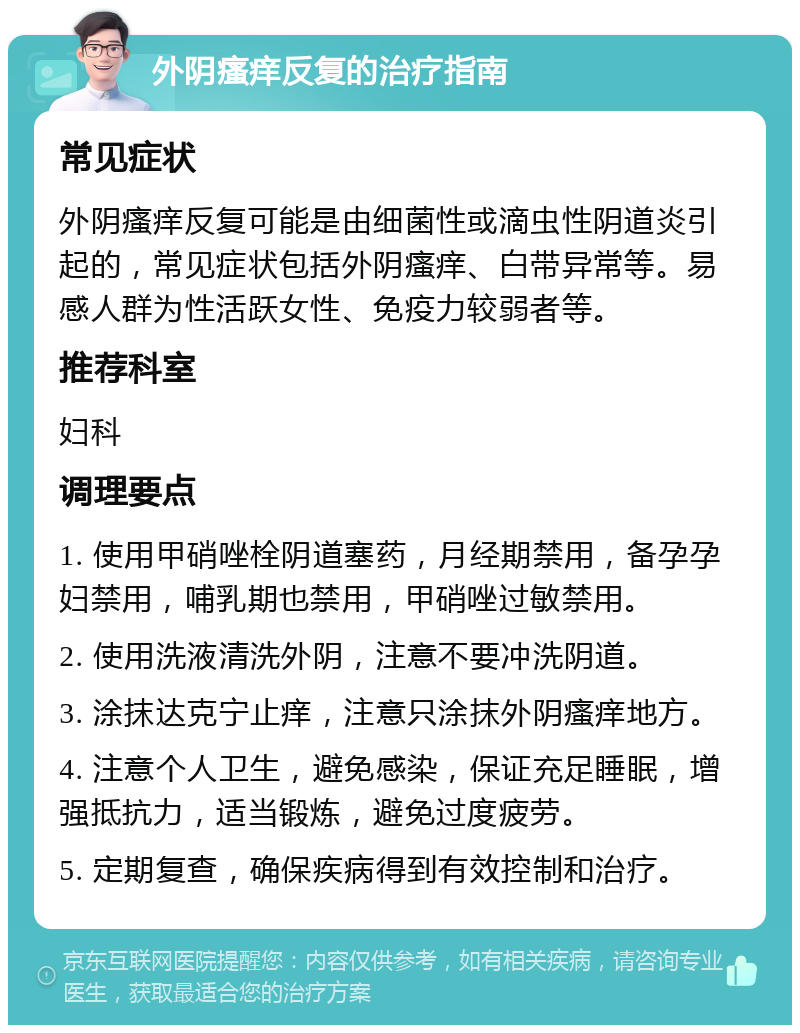 外阴瘙痒反复的治疗指南 常见症状 外阴瘙痒反复可能是由细菌性或滴虫性阴道炎引起的，常见症状包括外阴瘙痒、白带异常等。易感人群为性活跃女性、免疫力较弱者等。 推荐科室 妇科 调理要点 1. 使用甲硝唑栓阴道塞药，月经期禁用，备孕孕妇禁用，哺乳期也禁用，甲硝唑过敏禁用。 2. 使用洗液清洗外阴，注意不要冲洗阴道。 3. 涂抹达克宁止痒，注意只涂抹外阴瘙痒地方。 4. 注意个人卫生，避免感染，保证充足睡眠，增强抵抗力，适当锻炼，避免过度疲劳。 5. 定期复查，确保疾病得到有效控制和治疗。