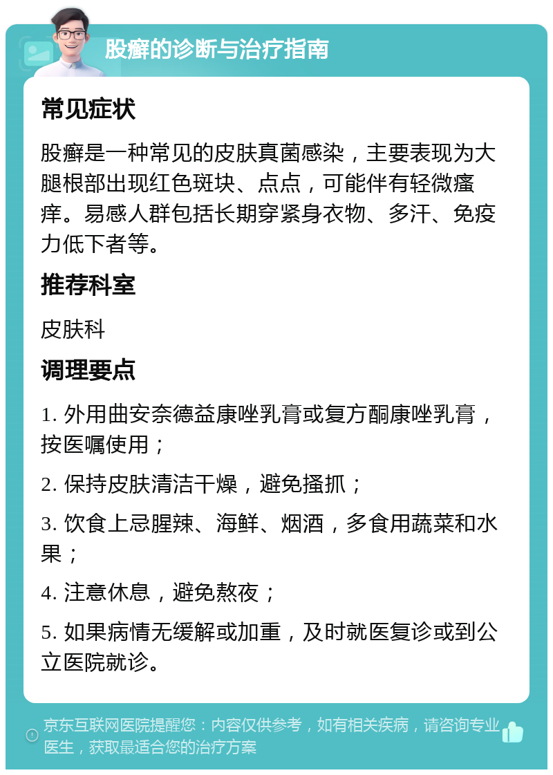 股癣的诊断与治疗指南 常见症状 股癣是一种常见的皮肤真菌感染，主要表现为大腿根部出现红色斑块、点点，可能伴有轻微瘙痒。易感人群包括长期穿紧身衣物、多汗、免疫力低下者等。 推荐科室 皮肤科 调理要点 1. 外用曲安奈德益康唑乳膏或复方酮康唑乳膏，按医嘱使用； 2. 保持皮肤清洁干燥，避免搔抓； 3. 饮食上忌腥辣、海鲜、烟酒，多食用蔬菜和水果； 4. 注意休息，避免熬夜； 5. 如果病情无缓解或加重，及时就医复诊或到公立医院就诊。