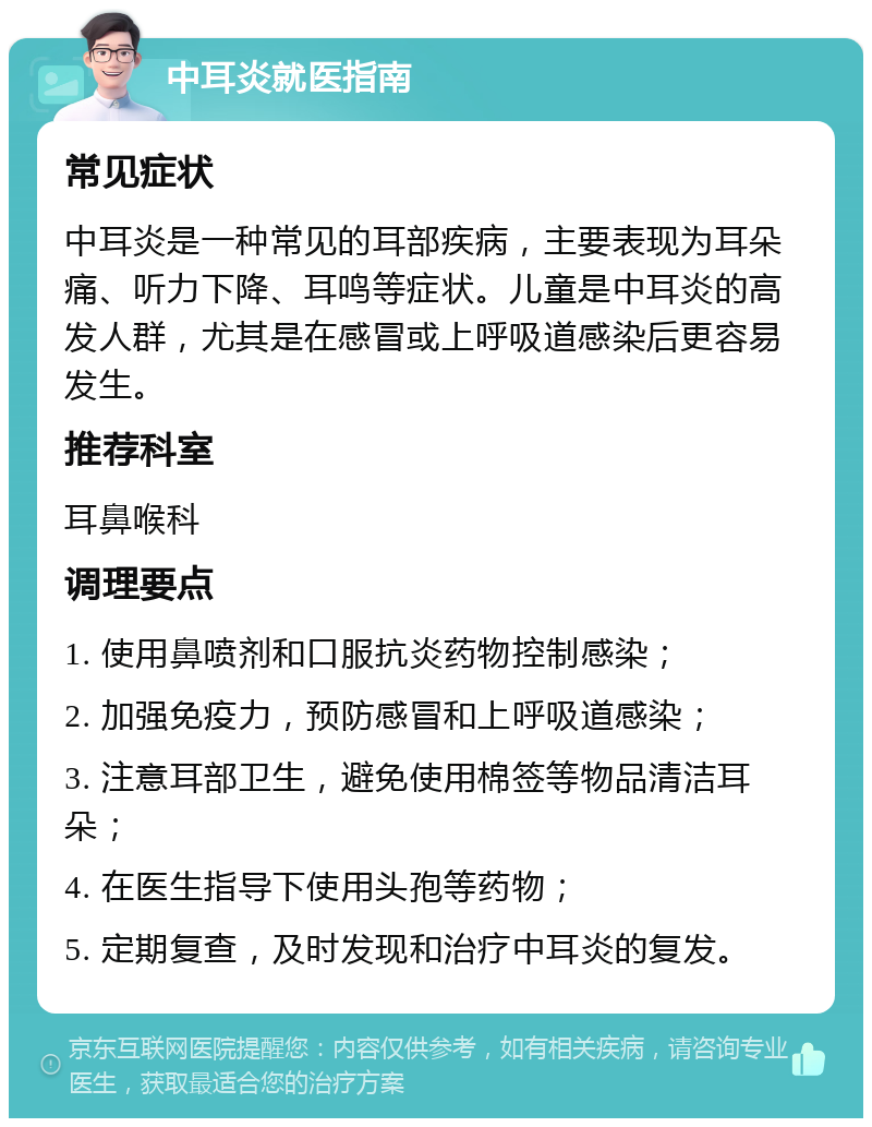 中耳炎就医指南 常见症状 中耳炎是一种常见的耳部疾病，主要表现为耳朵痛、听力下降、耳鸣等症状。儿童是中耳炎的高发人群，尤其是在感冒或上呼吸道感染后更容易发生。 推荐科室 耳鼻喉科 调理要点 1. 使用鼻喷剂和口服抗炎药物控制感染； 2. 加强免疫力，预防感冒和上呼吸道感染； 3. 注意耳部卫生，避免使用棉签等物品清洁耳朵； 4. 在医生指导下使用头孢等药物； 5. 定期复查，及时发现和治疗中耳炎的复发。