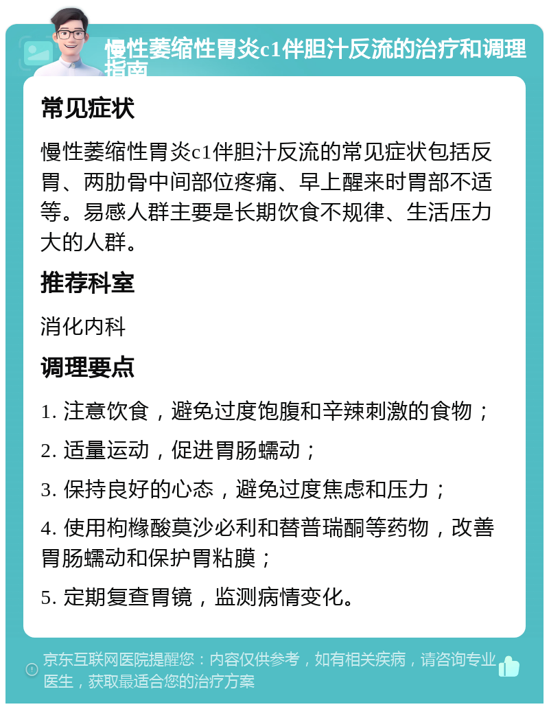 慢性萎缩性胃炎c1伴胆汁反流的治疗和调理指南 常见症状 慢性萎缩性胃炎c1伴胆汁反流的常见症状包括反胃、两肋骨中间部位疼痛、早上醒来时胃部不适等。易感人群主要是长期饮食不规律、生活压力大的人群。 推荐科室 消化内科 调理要点 1. 注意饮食，避免过度饱腹和辛辣刺激的食物； 2. 适量运动，促进胃肠蠕动； 3. 保持良好的心态，避免过度焦虑和压力； 4. 使用枸橼酸莫沙必利和替普瑞酮等药物，改善胃肠蠕动和保护胃粘膜； 5. 定期复查胃镜，监测病情变化。