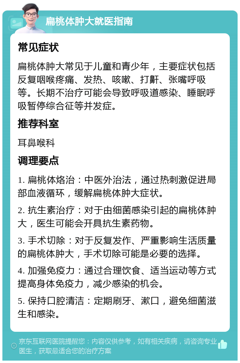 扁桃体肿大就医指南 常见症状 扁桃体肿大常见于儿童和青少年，主要症状包括反复咽喉疼痛、发热、咳嗽、打鼾、张嘴呼吸等。长期不治疗可能会导致呼吸道感染、睡眠呼吸暂停综合征等并发症。 推荐科室 耳鼻喉科 调理要点 1. 扁桃体烙治：中医外治法，通过热刺激促进局部血液循环，缓解扁桃体肿大症状。 2. 抗生素治疗：对于由细菌感染引起的扁桃体肿大，医生可能会开具抗生素药物。 3. 手术切除：对于反复发作、严重影响生活质量的扁桃体肿大，手术切除可能是必要的选择。 4. 加强免疫力：通过合理饮食、适当运动等方式提高身体免疫力，减少感染的机会。 5. 保持口腔清洁：定期刷牙、漱口，避免细菌滋生和感染。