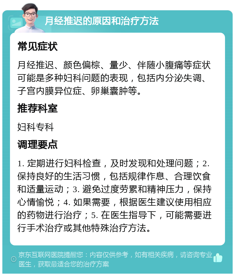 月经推迟的原因和治疗方法 常见症状 月经推迟、颜色偏棕、量少、伴随小腹痛等症状可能是多种妇科问题的表现，包括内分泌失调、子宫内膜异位症、卵巢囊肿等。 推荐科室 妇科专科 调理要点 1. 定期进行妇科检查，及时发现和处理问题；2. 保持良好的生活习惯，包括规律作息、合理饮食和适量运动；3. 避免过度劳累和精神压力，保持心情愉悦；4. 如果需要，根据医生建议使用相应的药物进行治疗；5. 在医生指导下，可能需要进行手术治疗或其他特殊治疗方法。