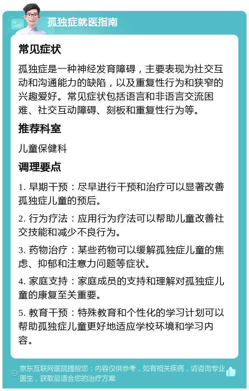 孤独症就医指南 常见症状 孤独症是一种神经发育障碍，主要表现为社交互动和沟通能力的缺陷，以及重复性行为和狭窄的兴趣爱好。常见症状包括语言和非语言交流困难、社交互动障碍、刻板和重复性行为等。 推荐科室 儿童保健科 调理要点 1. 早期干预：尽早进行干预和治疗可以显著改善孤独症儿童的预后。 2. 行为疗法：应用行为疗法可以帮助儿童改善社交技能和减少不良行为。 3. 药物治疗：某些药物可以缓解孤独症儿童的焦虑、抑郁和注意力问题等症状。 4. 家庭支持：家庭成员的支持和理解对孤独症儿童的康复至关重要。 5. 教育干预：特殊教育和个性化的学习计划可以帮助孤独症儿童更好地适应学校环境和学习内容。