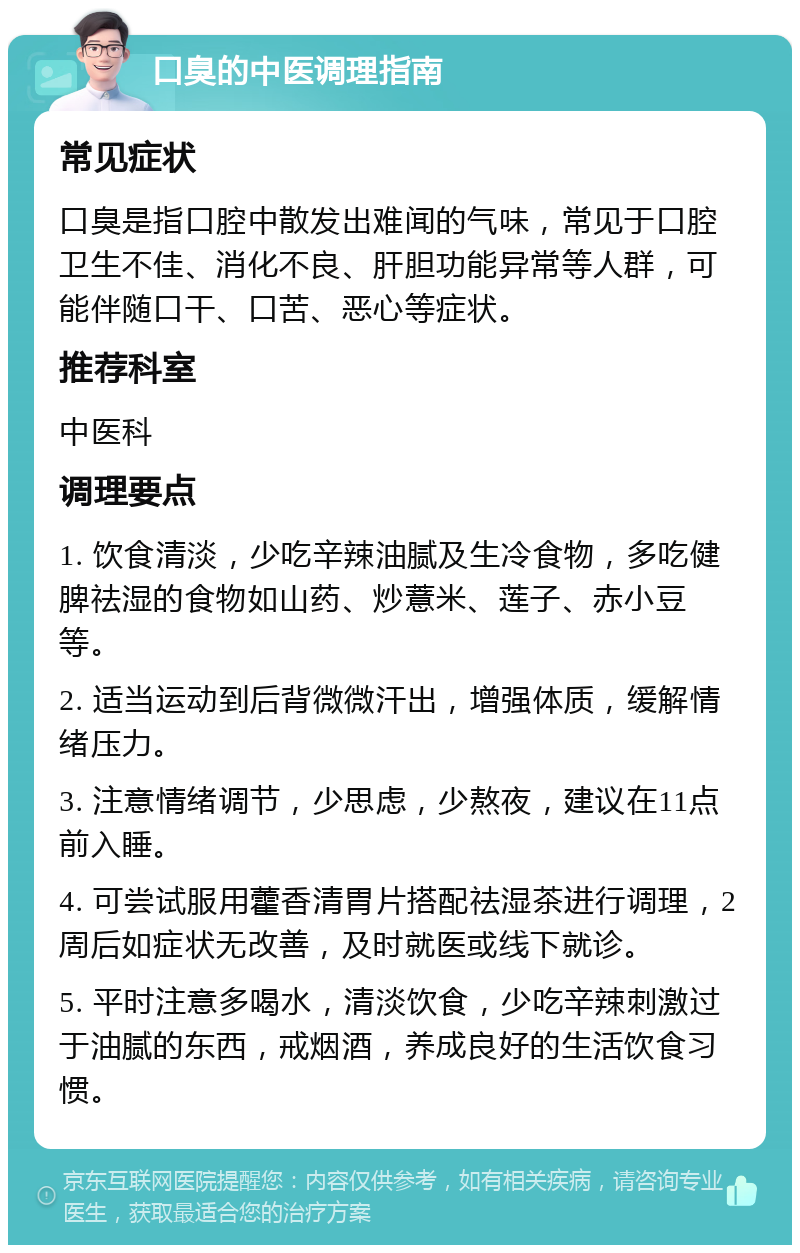 口臭的中医调理指南 常见症状 口臭是指口腔中散发出难闻的气味，常见于口腔卫生不佳、消化不良、肝胆功能异常等人群，可能伴随口干、口苦、恶心等症状。 推荐科室 中医科 调理要点 1. 饮食清淡，少吃辛辣油腻及生冷食物，多吃健脾祛湿的食物如山药、炒薏米、莲子、赤小豆等。 2. 适当运动到后背微微汗出，增强体质，缓解情绪压力。 3. 注意情绪调节，少思虑，少熬夜，建议在11点前入睡。 4. 可尝试服用藿香清胃片搭配祛湿茶进行调理，2周后如症状无改善，及时就医或线下就诊。 5. 平时注意多喝水，清淡饮食，少吃辛辣刺激过于油腻的东西，戒烟酒，养成良好的生活饮食习惯。