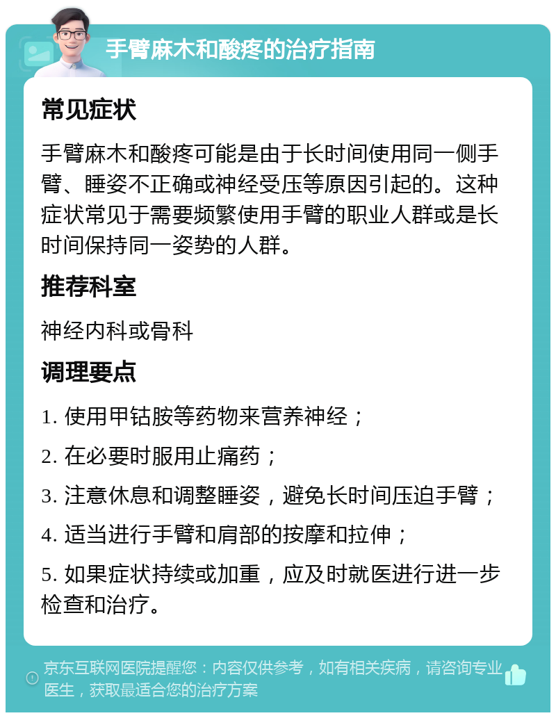 手臂麻木和酸疼的治疗指南 常见症状 手臂麻木和酸疼可能是由于长时间使用同一侧手臂、睡姿不正确或神经受压等原因引起的。这种症状常见于需要频繁使用手臂的职业人群或是长时间保持同一姿势的人群。 推荐科室 神经内科或骨科 调理要点 1. 使用甲钴胺等药物来营养神经； 2. 在必要时服用止痛药； 3. 注意休息和调整睡姿，避免长时间压迫手臂； 4. 适当进行手臂和肩部的按摩和拉伸； 5. 如果症状持续或加重，应及时就医进行进一步检查和治疗。