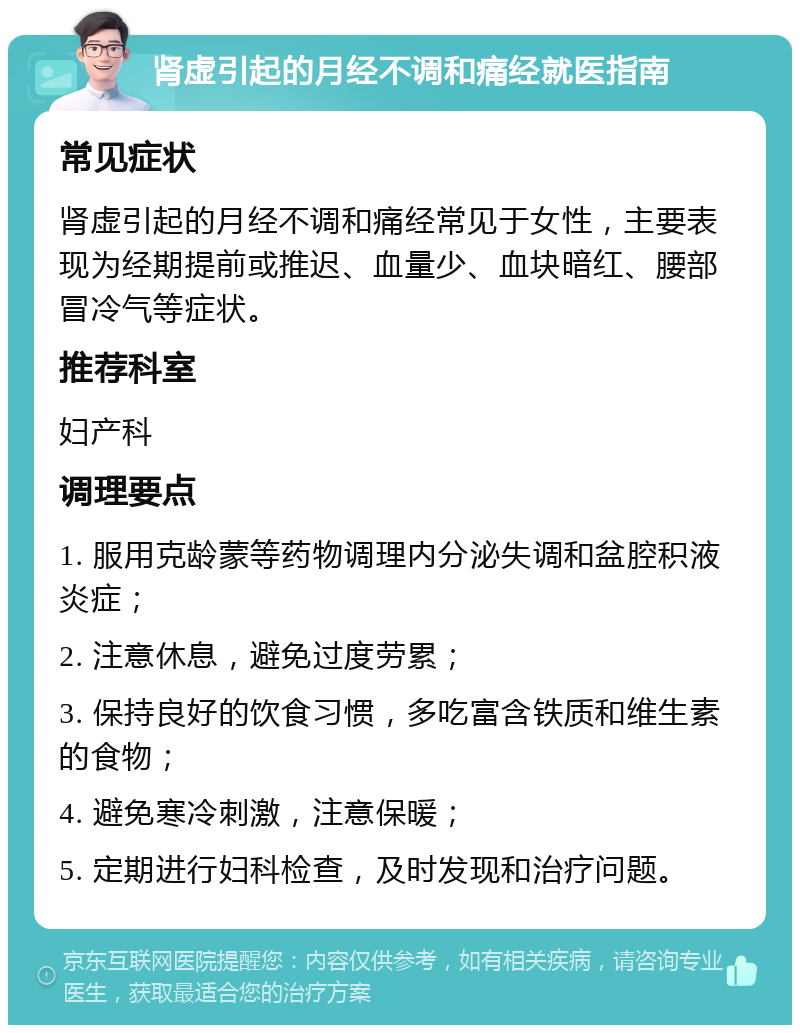 肾虚引起的月经不调和痛经就医指南 常见症状 肾虚引起的月经不调和痛经常见于女性，主要表现为经期提前或推迟、血量少、血块暗红、腰部冒冷气等症状。 推荐科室 妇产科 调理要点 1. 服用克龄蒙等药物调理内分泌失调和盆腔积液炎症； 2. 注意休息，避免过度劳累； 3. 保持良好的饮食习惯，多吃富含铁质和维生素的食物； 4. 避免寒冷刺激，注意保暖； 5. 定期进行妇科检查，及时发现和治疗问题。