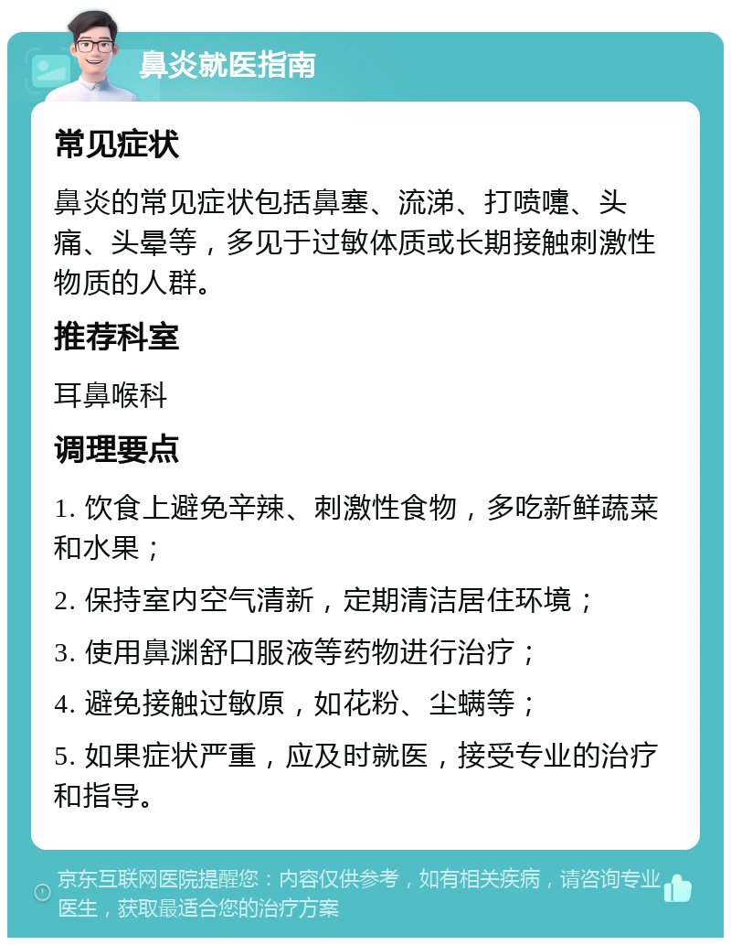 鼻炎就医指南 常见症状 鼻炎的常见症状包括鼻塞、流涕、打喷嚏、头痛、头晕等，多见于过敏体质或长期接触刺激性物质的人群。 推荐科室 耳鼻喉科 调理要点 1. 饮食上避免辛辣、刺激性食物，多吃新鲜蔬菜和水果； 2. 保持室内空气清新，定期清洁居住环境； 3. 使用鼻渊舒口服液等药物进行治疗； 4. 避免接触过敏原，如花粉、尘螨等； 5. 如果症状严重，应及时就医，接受专业的治疗和指导。