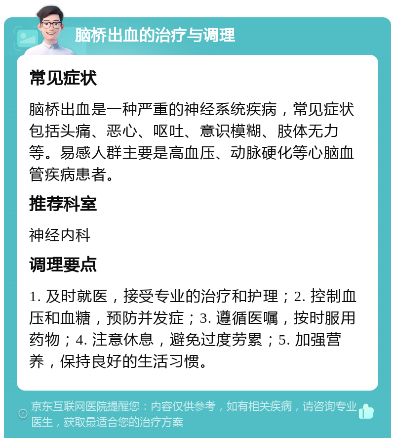 脑桥出血的治疗与调理 常见症状 脑桥出血是一种严重的神经系统疾病，常见症状包括头痛、恶心、呕吐、意识模糊、肢体无力等。易感人群主要是高血压、动脉硬化等心脑血管疾病患者。 推荐科室 神经内科 调理要点 1. 及时就医，接受专业的治疗和护理；2. 控制血压和血糖，预防并发症；3. 遵循医嘱，按时服用药物；4. 注意休息，避免过度劳累；5. 加强营养，保持良好的生活习惯。