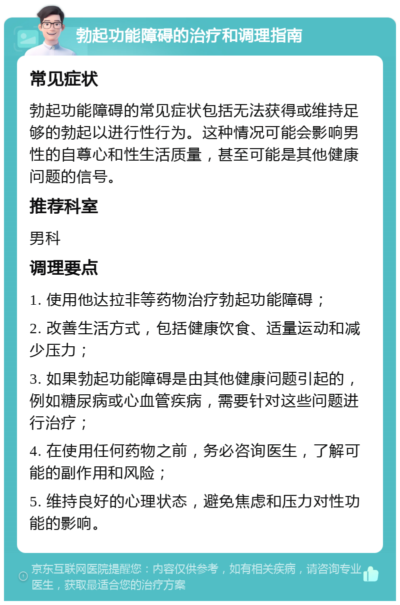 勃起功能障碍的治疗和调理指南 常见症状 勃起功能障碍的常见症状包括无法获得或维持足够的勃起以进行性行为。这种情况可能会影响男性的自尊心和性生活质量，甚至可能是其他健康问题的信号。 推荐科室 男科 调理要点 1. 使用他达拉非等药物治疗勃起功能障碍； 2. 改善生活方式，包括健康饮食、适量运动和减少压力； 3. 如果勃起功能障碍是由其他健康问题引起的，例如糖尿病或心血管疾病，需要针对这些问题进行治疗； 4. 在使用任何药物之前，务必咨询医生，了解可能的副作用和风险； 5. 维持良好的心理状态，避免焦虑和压力对性功能的影响。