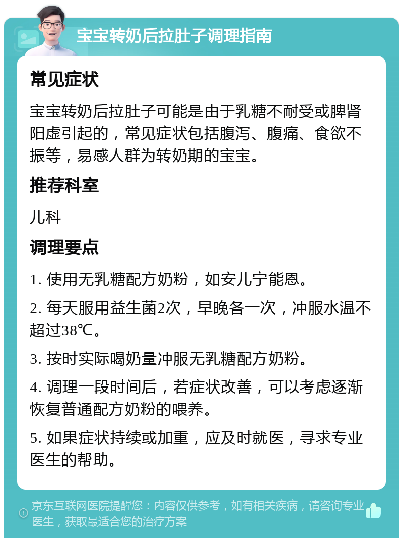 宝宝转奶后拉肚子调理指南 常见症状 宝宝转奶后拉肚子可能是由于乳糖不耐受或脾肾阳虚引起的，常见症状包括腹泻、腹痛、食欲不振等，易感人群为转奶期的宝宝。 推荐科室 儿科 调理要点 1. 使用无乳糖配方奶粉，如安儿宁能恩。 2. 每天服用益生菌2次，早晚各一次，冲服水温不超过38℃。 3. 按时实际喝奶量冲服无乳糖配方奶粉。 4. 调理一段时间后，若症状改善，可以考虑逐渐恢复普通配方奶粉的喂养。 5. 如果症状持续或加重，应及时就医，寻求专业医生的帮助。