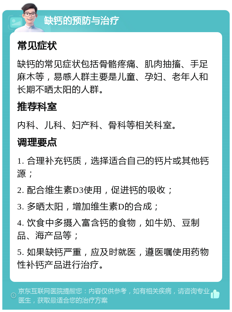 缺钙的预防与治疗 常见症状 缺钙的常见症状包括骨骼疼痛、肌肉抽搐、手足麻木等，易感人群主要是儿童、孕妇、老年人和长期不晒太阳的人群。 推荐科室 内科、儿科、妇产科、骨科等相关科室。 调理要点 1. 合理补充钙质，选择适合自己的钙片或其他钙源； 2. 配合维生素D3使用，促进钙的吸收； 3. 多晒太阳，增加维生素D的合成； 4. 饮食中多摄入富含钙的食物，如牛奶、豆制品、海产品等； 5. 如果缺钙严重，应及时就医，遵医嘱使用药物性补钙产品进行治疗。