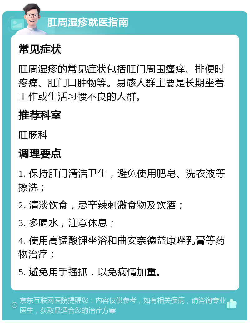 肛周湿疹就医指南 常见症状 肛周湿疹的常见症状包括肛门周围瘙痒、排便时疼痛、肛门口肿物等。易感人群主要是长期坐着工作或生活习惯不良的人群。 推荐科室 肛肠科 调理要点 1. 保持肛门清洁卫生，避免使用肥皂、洗衣液等擦洗； 2. 清淡饮食，忌辛辣刺激食物及饮酒； 3. 多喝水，注意休息； 4. 使用高锰酸钾坐浴和曲安奈德益康唑乳膏等药物治疗； 5. 避免用手搔抓，以免病情加重。