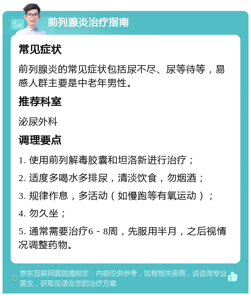 前列腺炎治疗指南 常见症状 前列腺炎的常见症状包括尿不尽、尿等待等，易感人群主要是中老年男性。 推荐科室 泌尿外科 调理要点 1. 使用前列解毒胶囊和坦洛新进行治疗； 2. 适度多喝水多排尿，清淡饮食，勿烟酒； 3. 规律作息，多活动（如慢跑等有氧运动）； 4. 勿久坐； 5. 通常需要治疗6－8周，先服用半月，之后视情况调整药物。