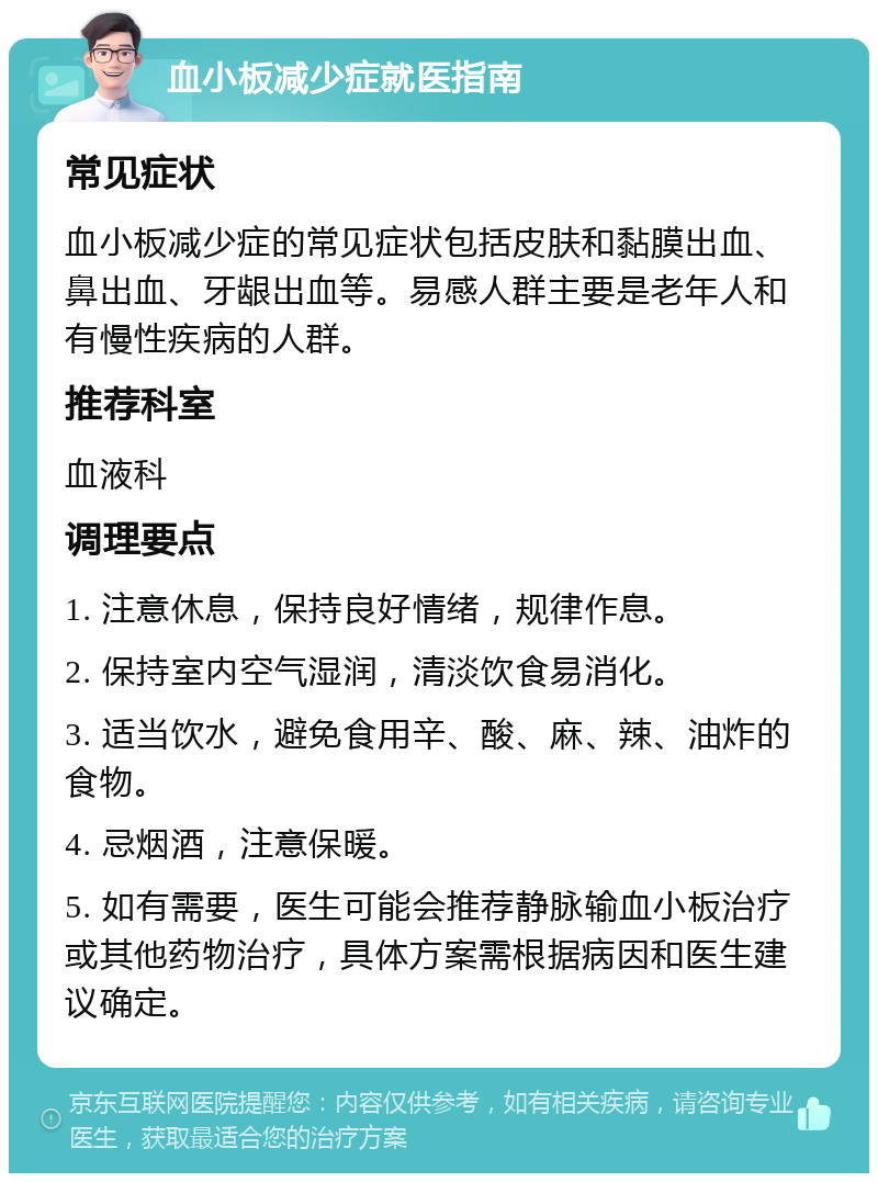 血小板减少症就医指南 常见症状 血小板减少症的常见症状包括皮肤和黏膜出血、鼻出血、牙龈出血等。易感人群主要是老年人和有慢性疾病的人群。 推荐科室 血液科 调理要点 1. 注意休息，保持良好情绪，规律作息。 2. 保持室内空气湿润，清淡饮食易消化。 3. 适当饮水，避免食用辛、酸、麻、辣、油炸的食物。 4. 忌烟酒，注意保暖。 5. 如有需要，医生可能会推荐静脉输血小板治疗或其他药物治疗，具体方案需根据病因和医生建议确定。