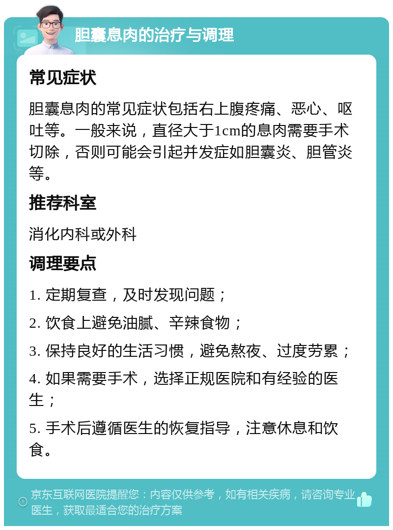 胆囊息肉的治疗与调理 常见症状 胆囊息肉的常见症状包括右上腹疼痛、恶心、呕吐等。一般来说，直径大于1cm的息肉需要手术切除，否则可能会引起并发症如胆囊炎、胆管炎等。 推荐科室 消化内科或外科 调理要点 1. 定期复查，及时发现问题； 2. 饮食上避免油腻、辛辣食物； 3. 保持良好的生活习惯，避免熬夜、过度劳累； 4. 如果需要手术，选择正规医院和有经验的医生； 5. 手术后遵循医生的恢复指导，注意休息和饮食。