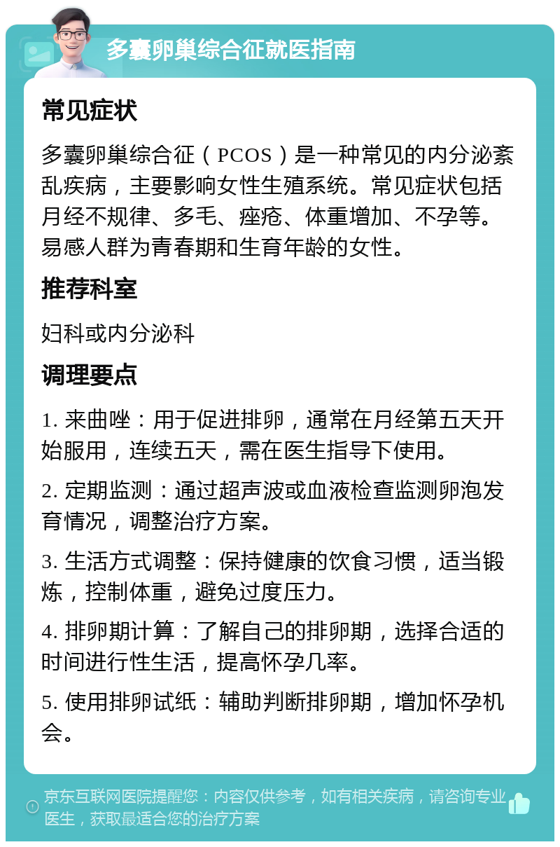 多囊卵巢综合征就医指南 常见症状 多囊卵巢综合征（PCOS）是一种常见的内分泌紊乱疾病，主要影响女性生殖系统。常见症状包括月经不规律、多毛、痤疮、体重增加、不孕等。易感人群为青春期和生育年龄的女性。 推荐科室 妇科或内分泌科 调理要点 1. 来曲唑：用于促进排卵，通常在月经第五天开始服用，连续五天，需在医生指导下使用。 2. 定期监测：通过超声波或血液检查监测卵泡发育情况，调整治疗方案。 3. 生活方式调整：保持健康的饮食习惯，适当锻炼，控制体重，避免过度压力。 4. 排卵期计算：了解自己的排卵期，选择合适的时间进行性生活，提高怀孕几率。 5. 使用排卵试纸：辅助判断排卵期，增加怀孕机会。