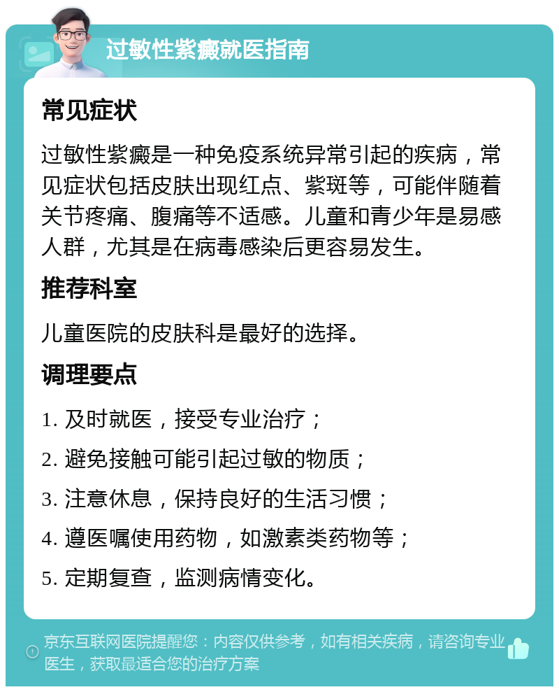 过敏性紫癜就医指南 常见症状 过敏性紫癜是一种免疫系统异常引起的疾病，常见症状包括皮肤出现红点、紫斑等，可能伴随着关节疼痛、腹痛等不适感。儿童和青少年是易感人群，尤其是在病毒感染后更容易发生。 推荐科室 儿童医院的皮肤科是最好的选择。 调理要点 1. 及时就医，接受专业治疗； 2. 避免接触可能引起过敏的物质； 3. 注意休息，保持良好的生活习惯； 4. 遵医嘱使用药物，如激素类药物等； 5. 定期复查，监测病情变化。