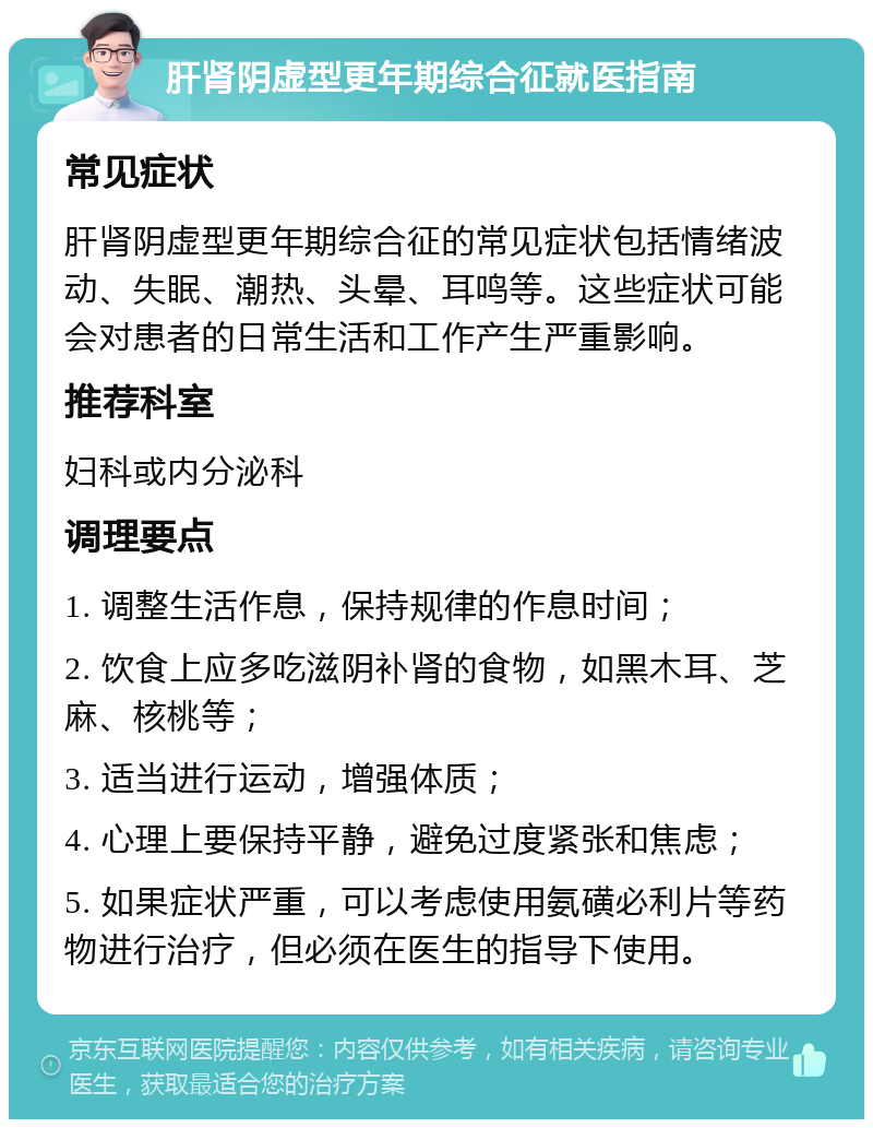 肝肾阴虚型更年期综合征就医指南 常见症状 肝肾阴虚型更年期综合征的常见症状包括情绪波动、失眠、潮热、头晕、耳鸣等。这些症状可能会对患者的日常生活和工作产生严重影响。 推荐科室 妇科或内分泌科 调理要点 1. 调整生活作息，保持规律的作息时间； 2. 饮食上应多吃滋阴补肾的食物，如黑木耳、芝麻、核桃等； 3. 适当进行运动，增强体质； 4. 心理上要保持平静，避免过度紧张和焦虑； 5. 如果症状严重，可以考虑使用氨磺必利片等药物进行治疗，但必须在医生的指导下使用。