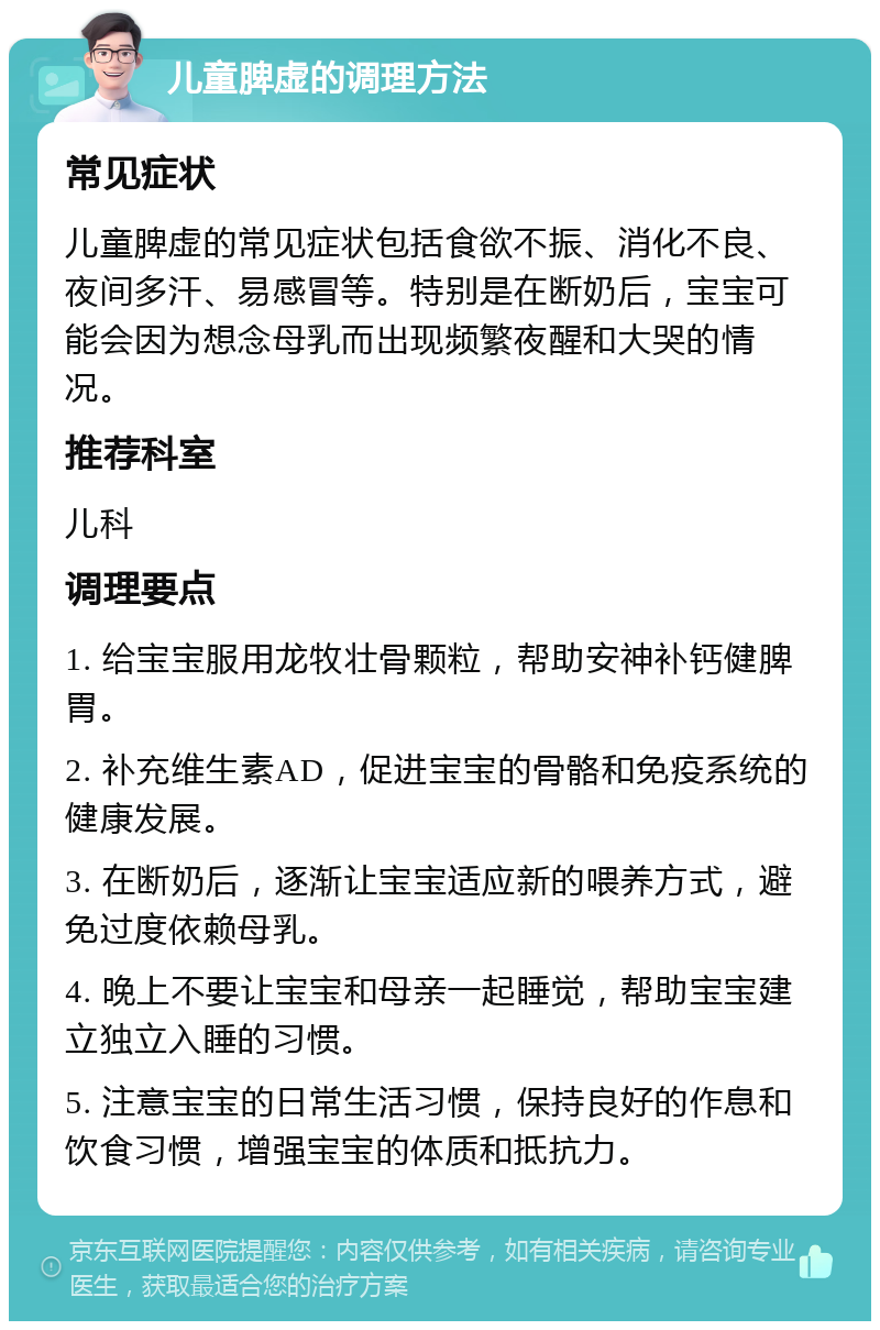 儿童脾虚的调理方法 常见症状 儿童脾虚的常见症状包括食欲不振、消化不良、夜间多汗、易感冒等。特别是在断奶后，宝宝可能会因为想念母乳而出现频繁夜醒和大哭的情况。 推荐科室 儿科 调理要点 1. 给宝宝服用龙牧壮骨颗粒，帮助安神补钙健脾胃。 2. 补充维生素AD，促进宝宝的骨骼和免疫系统的健康发展。 3. 在断奶后，逐渐让宝宝适应新的喂养方式，避免过度依赖母乳。 4. 晚上不要让宝宝和母亲一起睡觉，帮助宝宝建立独立入睡的习惯。 5. 注意宝宝的日常生活习惯，保持良好的作息和饮食习惯，增强宝宝的体质和抵抗力。