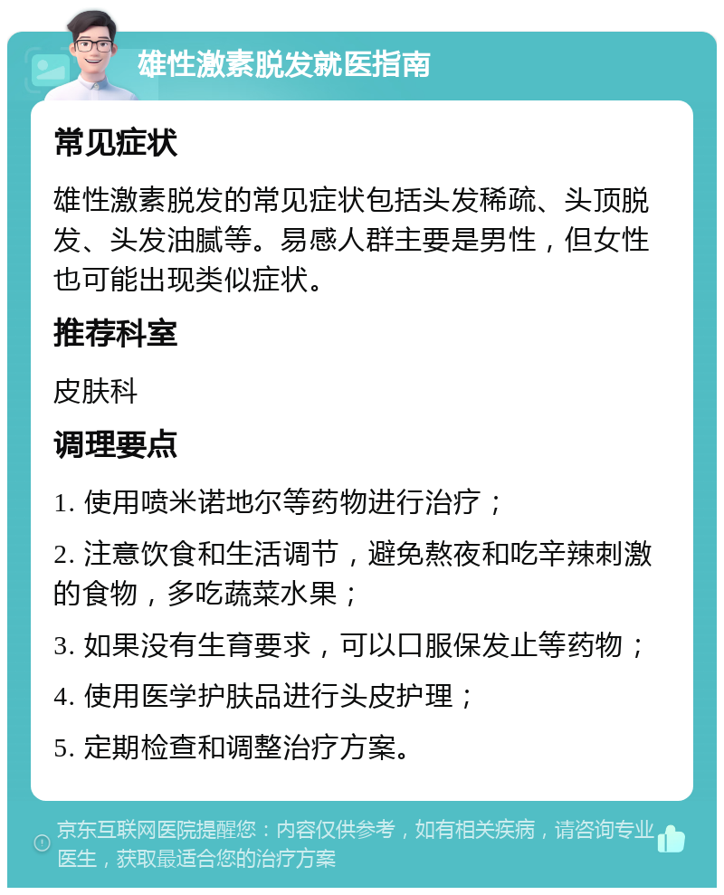 雄性激素脱发就医指南 常见症状 雄性激素脱发的常见症状包括头发稀疏、头顶脱发、头发油腻等。易感人群主要是男性，但女性也可能出现类似症状。 推荐科室 皮肤科 调理要点 1. 使用喷米诺地尔等药物进行治疗； 2. 注意饮食和生活调节，避免熬夜和吃辛辣刺激的食物，多吃蔬菜水果； 3. 如果没有生育要求，可以口服保发止等药物； 4. 使用医学护肤品进行头皮护理； 5. 定期检查和调整治疗方案。