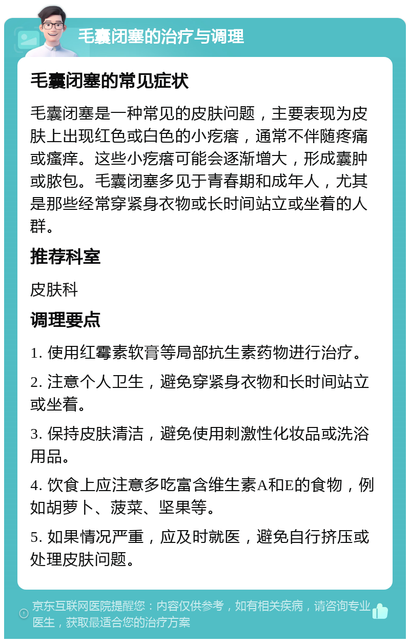 毛囊闭塞的治疗与调理 毛囊闭塞的常见症状 毛囊闭塞是一种常见的皮肤问题，主要表现为皮肤上出现红色或白色的小疙瘩，通常不伴随疼痛或瘙痒。这些小疙瘩可能会逐渐增大，形成囊肿或脓包。毛囊闭塞多见于青春期和成年人，尤其是那些经常穿紧身衣物或长时间站立或坐着的人群。 推荐科室 皮肤科 调理要点 1. 使用红霉素软膏等局部抗生素药物进行治疗。 2. 注意个人卫生，避免穿紧身衣物和长时间站立或坐着。 3. 保持皮肤清洁，避免使用刺激性化妆品或洗浴用品。 4. 饮食上应注意多吃富含维生素A和E的食物，例如胡萝卜、菠菜、坚果等。 5. 如果情况严重，应及时就医，避免自行挤压或处理皮肤问题。