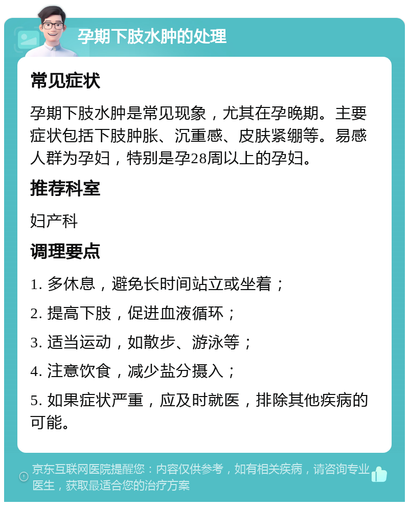 孕期下肢水肿的处理 常见症状 孕期下肢水肿是常见现象，尤其在孕晚期。主要症状包括下肢肿胀、沉重感、皮肤紧绷等。易感人群为孕妇，特别是孕28周以上的孕妇。 推荐科室 妇产科 调理要点 1. 多休息，避免长时间站立或坐着； 2. 提高下肢，促进血液循环； 3. 适当运动，如散步、游泳等； 4. 注意饮食，减少盐分摄入； 5. 如果症状严重，应及时就医，排除其他疾病的可能。