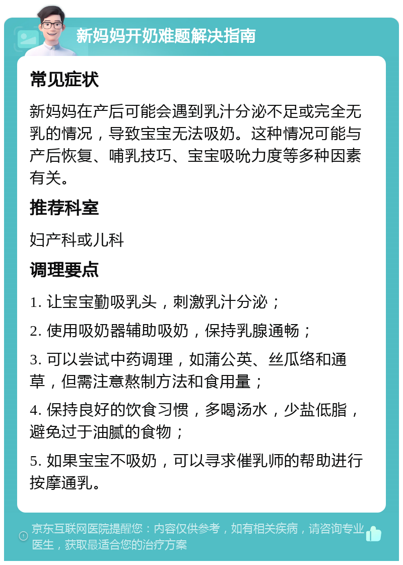 新妈妈开奶难题解决指南 常见症状 新妈妈在产后可能会遇到乳汁分泌不足或完全无乳的情况，导致宝宝无法吸奶。这种情况可能与产后恢复、哺乳技巧、宝宝吸吮力度等多种因素有关。 推荐科室 妇产科或儿科 调理要点 1. 让宝宝勤吸乳头，刺激乳汁分泌； 2. 使用吸奶器辅助吸奶，保持乳腺通畅； 3. 可以尝试中药调理，如蒲公英、丝瓜络和通草，但需注意熬制方法和食用量； 4. 保持良好的饮食习惯，多喝汤水，少盐低脂，避免过于油腻的食物； 5. 如果宝宝不吸奶，可以寻求催乳师的帮助进行按摩通乳。