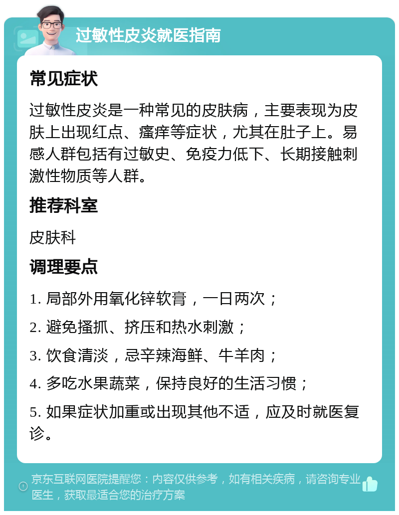 过敏性皮炎就医指南 常见症状 过敏性皮炎是一种常见的皮肤病，主要表现为皮肤上出现红点、瘙痒等症状，尤其在肚子上。易感人群包括有过敏史、免疫力低下、长期接触刺激性物质等人群。 推荐科室 皮肤科 调理要点 1. 局部外用氧化锌软膏，一日两次； 2. 避免搔抓、挤压和热水刺激； 3. 饮食清淡，忌辛辣海鲜、牛羊肉； 4. 多吃水果蔬菜，保持良好的生活习惯； 5. 如果症状加重或出现其他不适，应及时就医复诊。