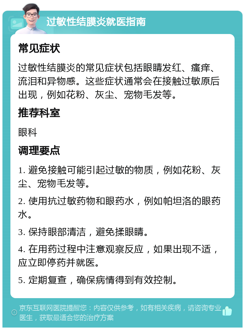 过敏性结膜炎就医指南 常见症状 过敏性结膜炎的常见症状包括眼睛发红、瘙痒、流泪和异物感。这些症状通常会在接触过敏原后出现，例如花粉、灰尘、宠物毛发等。 推荐科室 眼科 调理要点 1. 避免接触可能引起过敏的物质，例如花粉、灰尘、宠物毛发等。 2. 使用抗过敏药物和眼药水，例如帕坦洛的眼药水。 3. 保持眼部清洁，避免揉眼睛。 4. 在用药过程中注意观察反应，如果出现不适，应立即停药并就医。 5. 定期复查，确保病情得到有效控制。