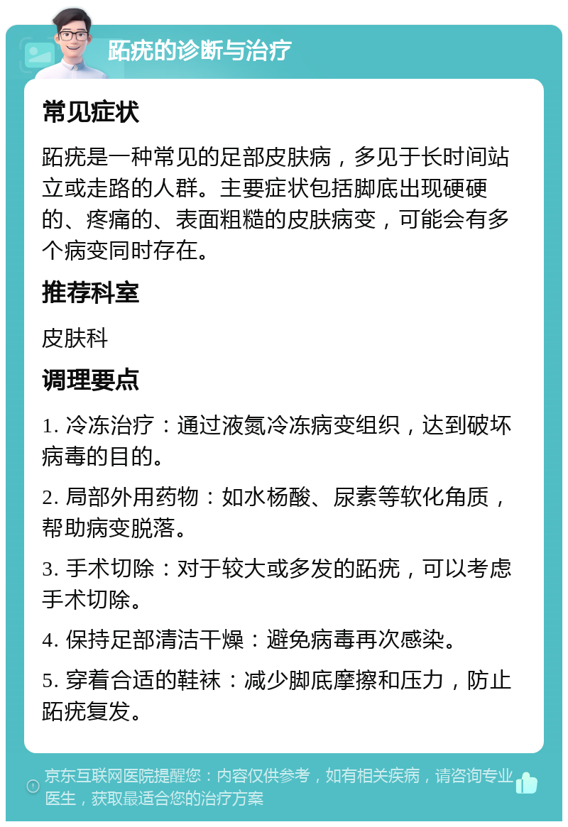 跖疣的诊断与治疗 常见症状 跖疣是一种常见的足部皮肤病，多见于长时间站立或走路的人群。主要症状包括脚底出现硬硬的、疼痛的、表面粗糙的皮肤病变，可能会有多个病变同时存在。 推荐科室 皮肤科 调理要点 1. 冷冻治疗：通过液氮冷冻病变组织，达到破坏病毒的目的。 2. 局部外用药物：如水杨酸、尿素等软化角质，帮助病变脱落。 3. 手术切除：对于较大或多发的跖疣，可以考虑手术切除。 4. 保持足部清洁干燥：避免病毒再次感染。 5. 穿着合适的鞋袜：减少脚底摩擦和压力，防止跖疣复发。